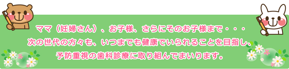 ママ（妊婦さん）、お子様、さらにそのお子様まで・・・
次の世代の方々も、いつまでも健康でいられることを目指し、
予防重視の歯科診療に取り組んでまいります。